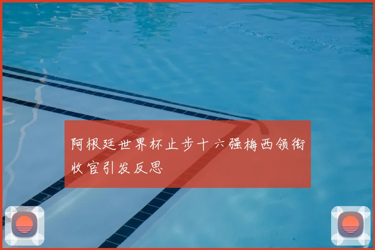 阿根廷世界杯止步十六强梅西领衔收官引发反思