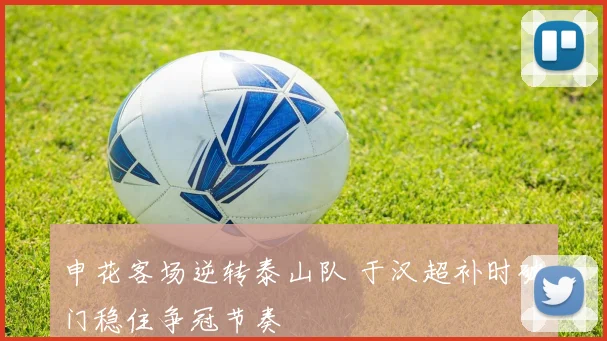 申花客场逆转泰山队 于汉超补时破门稳住争冠节奏