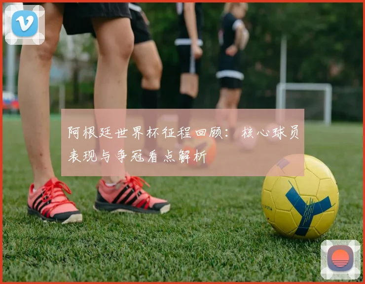 阿根廷世界杯征程回顾：核心球员表现与争冠看点解析