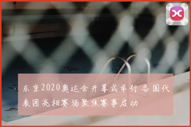 东京2020奥运会开幕式举行 各国代表团亮相赛场聚焦赛事启动
