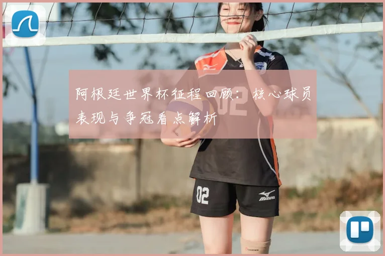 阿根廷世界杯征程回顾：核心球员表现与争冠看点解析