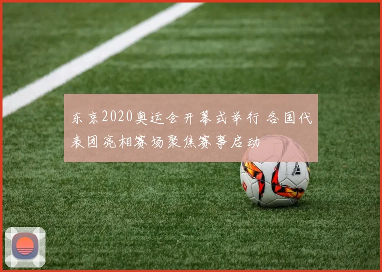 东京2020奥运会开幕式举行 各国代表团亮相赛场聚焦赛事启动