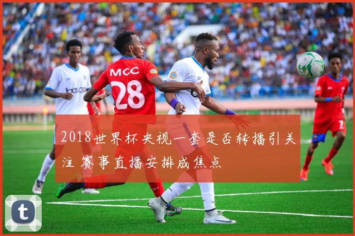 2018世界杯央视一套是否转播引关注 赛事直播安排成焦点