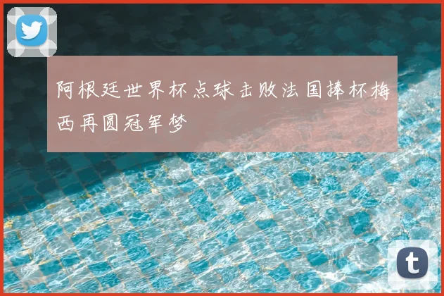 阿根廷世界杯点球击败法国捧杯梅西再圆冠军梦