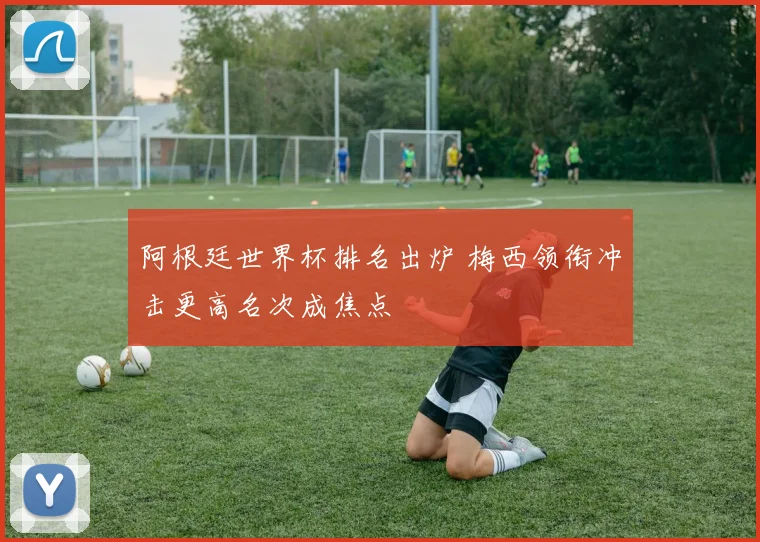 阿根廷世界杯排名出炉 梅西领衔冲击更高名次成焦点