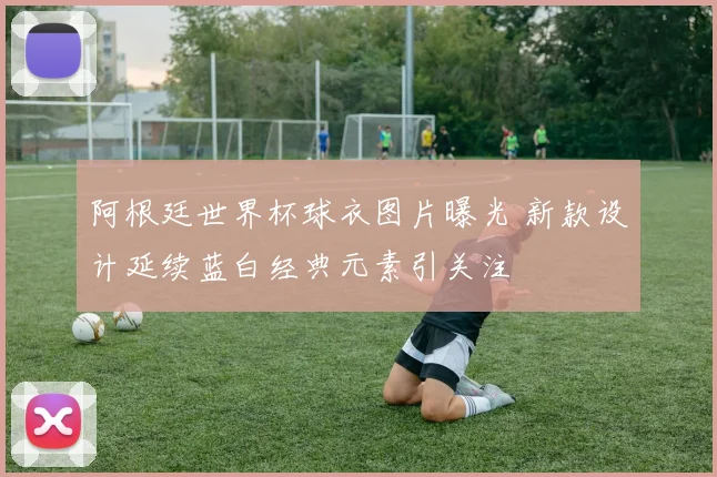 阿根廷世界杯球衣图片曝光 新款设计延续蓝白经典元素引关注