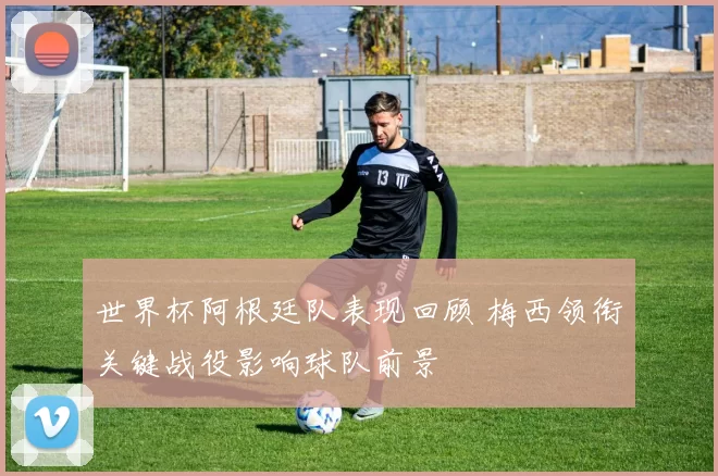 世界杯阿根廷队表现回顾 梅西领衔关键战役影响球队前景