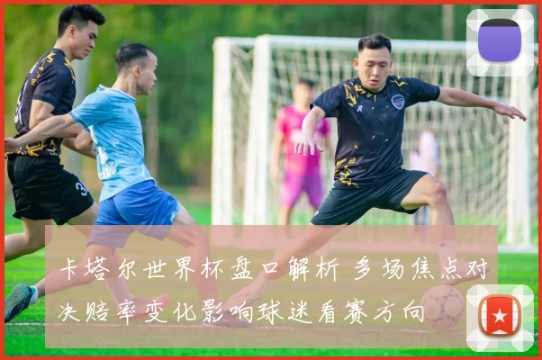 卡塔尔世界杯盘口解析 多场焦点对决赔率变化影响球迷看赛方向