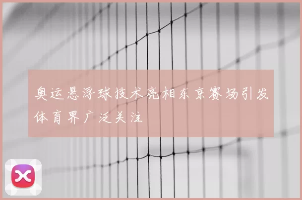 奥运悬浮球技术亮相东京赛场引发体育界广泛关注