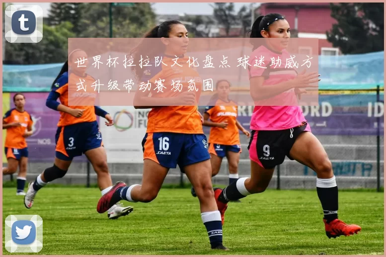 世界杯拉拉队文化盘点 球迷助威方式升级带动赛场氛围