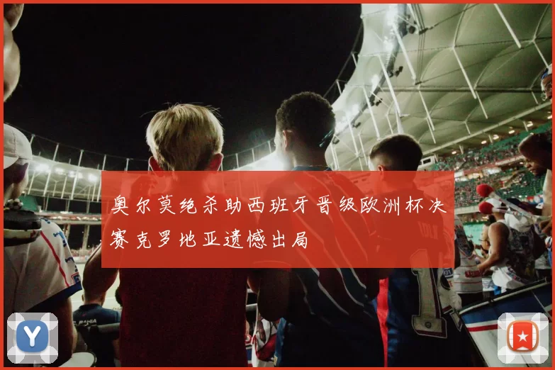 奥尔莫绝杀助西班牙晋级欧洲杯决赛克罗地亚遗憾出局