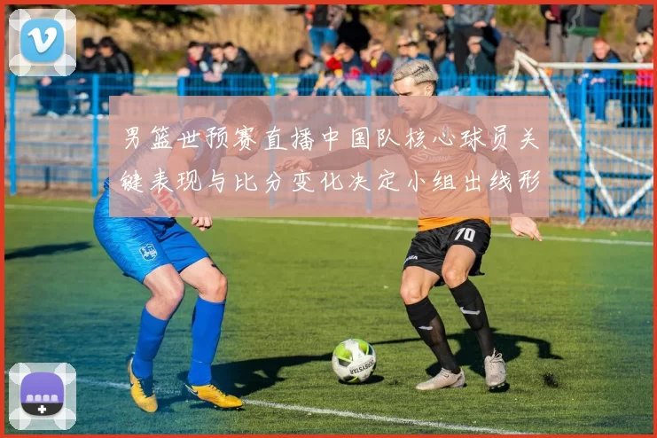 男篮世预赛直播中国队核心球员关键表现与比分变化决定小组出线形势