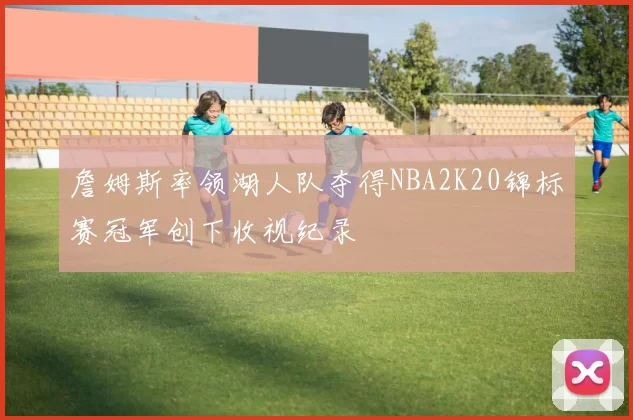 詹姆斯率领湖人队夺得NBA2K20锦标赛冠军创下收视纪录