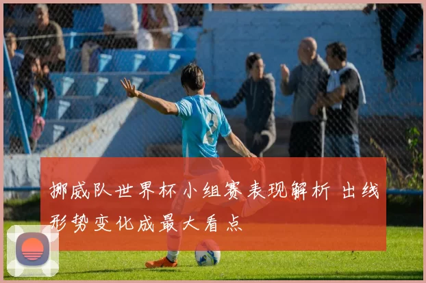 挪威队世界杯小组赛表现解析 出线形势变化成最大看点