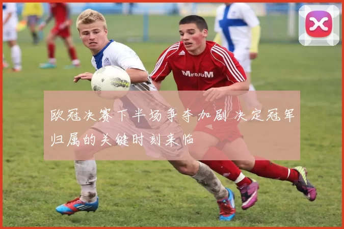 欧冠决赛下半场争夺加剧 决定冠军归属的关键时刻来临