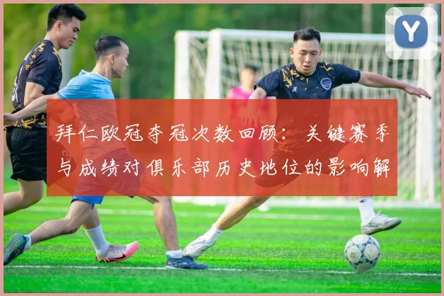 拜仁欧冠夺冠次数回顾:关键赛季与成绩对俱乐部历史地位的影响解读