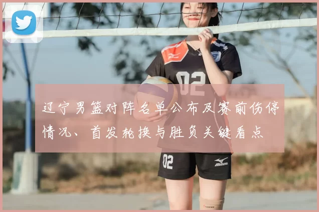 辽宁男篮对阵名单公布及赛前伤停情况、首发轮换与胜负关键看点