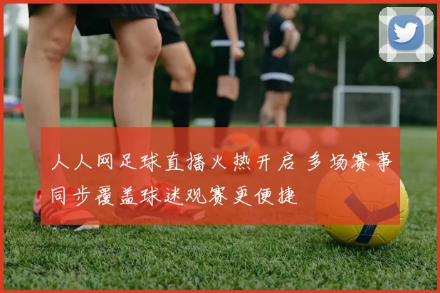人人网足球直播火热开启 多场赛事同步覆盖球迷观赛更便捷