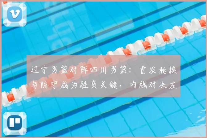 辽宁男篮对阵四川男篮：首发轮换与防守成为胜负关键，内线对决左右赛果