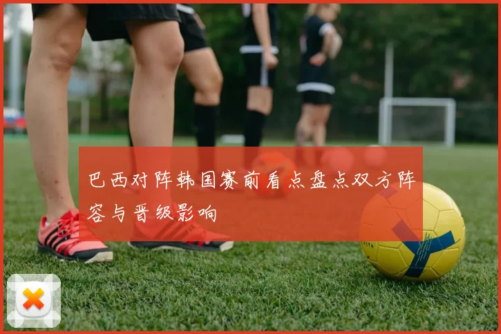 巴西对阵韩国赛前看点盘点双方阵容与晋级影响
