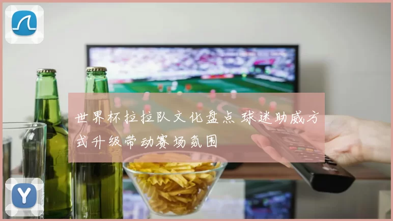 世界杯拉拉队文化盘点 球迷助威方式升级带动赛场氛围