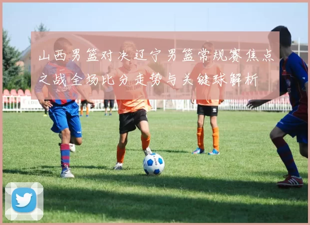 山西男篮对决辽宁男篮常规赛焦点之战全场比分走势与关键球解析