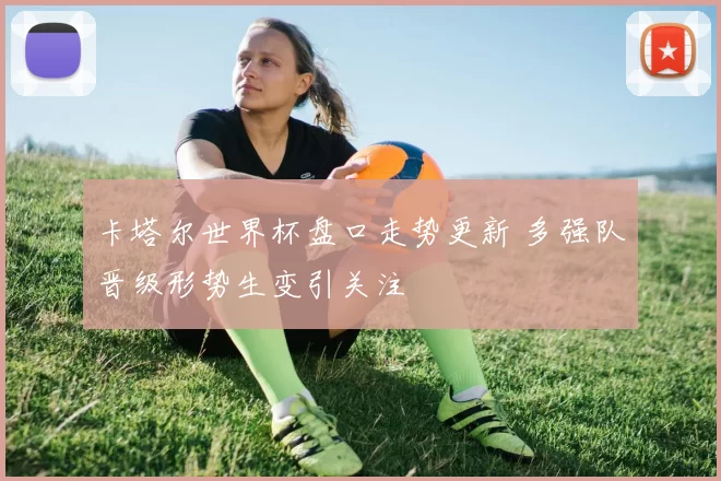 卡塔尔世界杯盘口走势更新 多强队晋级形势生变引关注