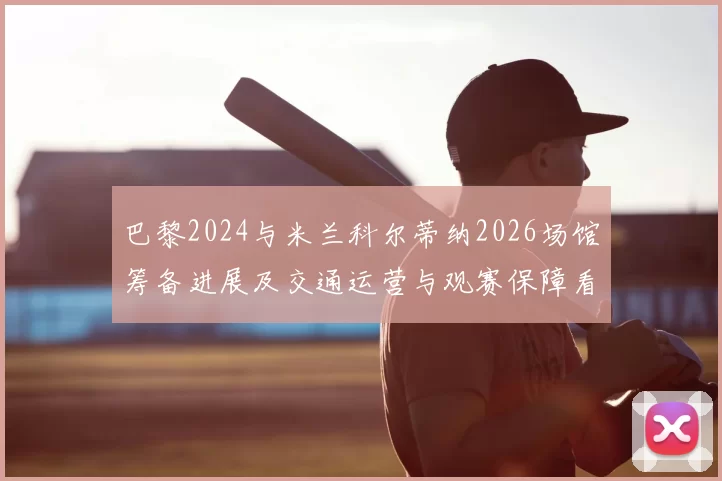 巴黎2024与米兰科尔蒂纳2026场馆筹备进展及交通运营与观赛保障看点