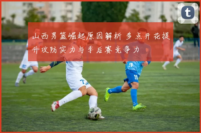 山西男篮崛起原因解析 多点开花提升攻防实力与季后赛竞争力