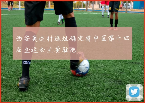 西安奥运村选址确定将中国第十四届全运会主要驻地