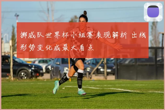 挪威队世界杯小组赛表现解析 出线形势变化成最大看点