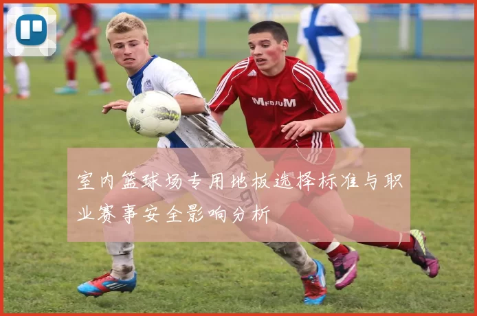 室内篮球场专用地板选择标准与职业赛事安全影响分析