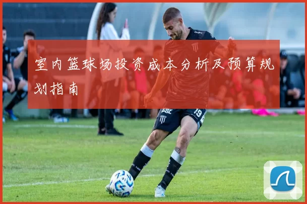 室内篮球场投资成本分析及预算规划指南