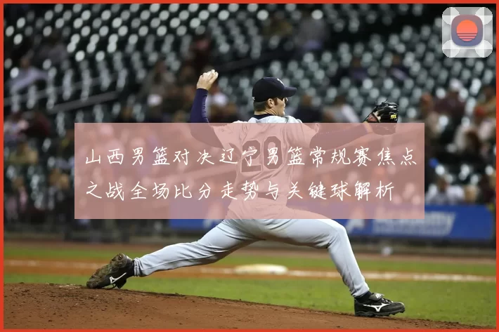 山西男篮对决辽宁男篮常规赛焦点之战全场比分走势与关键球解析