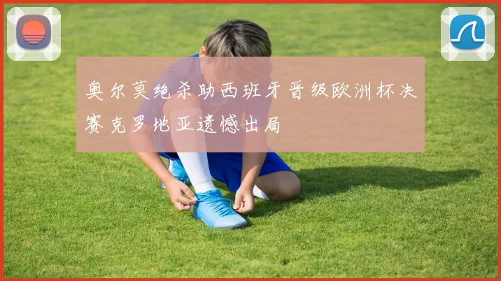 奥尔莫绝杀助西班牙晋级欧洲杯决赛克罗地亚遗憾出局