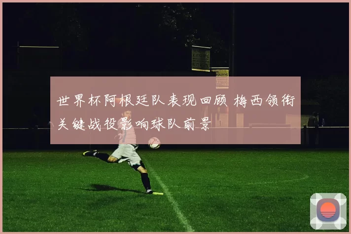 世界杯阿根廷队表现回顾 梅西领衔关键战役影响球队前景