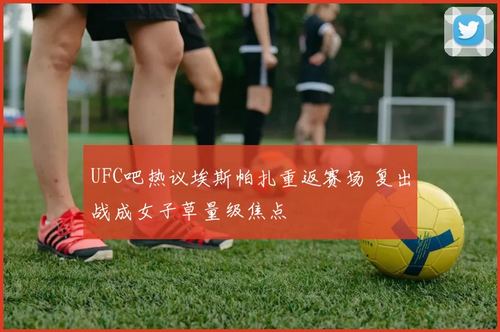 UFC吧热议埃斯帕扎重返赛场 复出战成女子草量级焦点