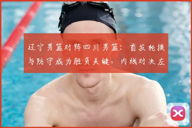 辽宁男篮对阵四川男篮：首发轮换与防守成为胜负关键，内线对决左右赛果