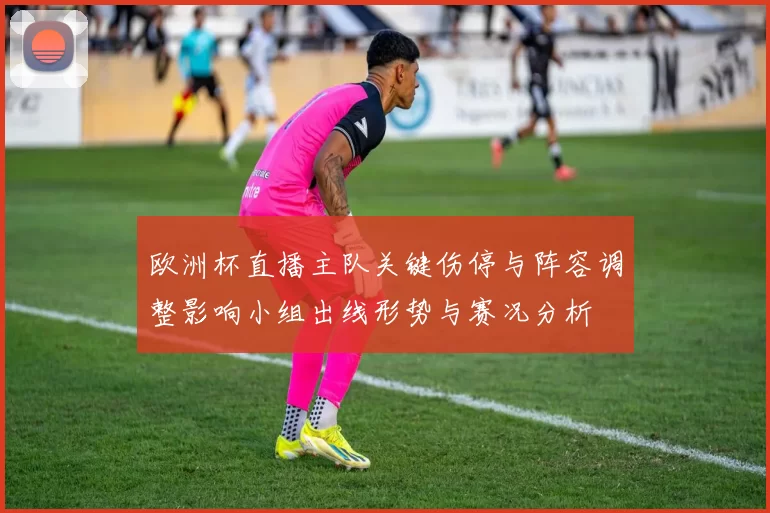 欧洲杯直播主队关键伤停与阵容调整影响小组出线形势与赛况分析